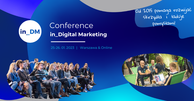 Od 2015 roku in Digital Marketing Conference pomaga rozwijać skrzydła i ładuje pomysłami!

➜ Kiedy: 25-26 stycznia 2023
➜ Gdzie: Warszawa &amp; online
➜ Dla kogo: pracownicy działu marketingu
➜ 2 dni &gt;&gt;&gt;15  tematów
➜ + bonus 30 wykładów z poprzednich edycji