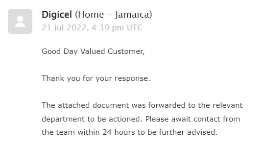 DamienWKing's tweet photo. Digicel promised that "the team" would contact me "within 24 hours."

That was July 21st.

I've sent three follow-up emails and a phone call. Still no response.

But they can be responsive. Today I was 12 hours late in paying my bill. They responded with a late fee immediately. https://t.co/0tNwHbho15