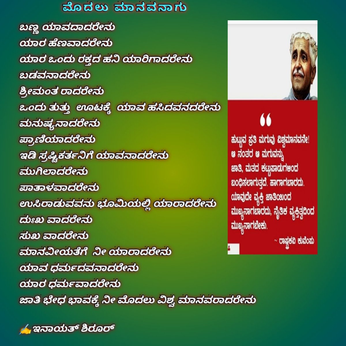 ಕುವೆಂಪು, ಕುಪ್ಪಳಿ ವೆಂಕಟಪ್ಪ ಪುಟ್ಟಪ್ಪ (ಡಿಸೆಂಬರ್ ೨೯, ೧೯೦೪ - ನವೆಂಬರ್ ೧೧, ೧೯೯೪), ಕನ್ನಡದ ಅಗ್ರಮಾನ್ಯ ಕವಿ, ಕಾದಂಬರಿಕಾರ, ನಾಟಕಕಾರ, ವಿಮರ್ಶಕ ಮತ್ತು ಚಿಂತಕರಾಗಿದ್ದರು. ಇಪ್ಪತ್ತನೆಯ ಶತಮಾನ ಕಂಡ ದೈತ್ಯ ಪ್ರತಿಭೆ. ವರಕವಿ ಬೇಂದ್ರೆಯವರಿಂದ 'ಯುಗದ ಕವಿ ಜಗದ ಕವಿ' ಎನಿಸಿಕೊಂಡವರು. ವಿಶ್ವಮಾನವ ಸಂದೇಶ ನೀಡಿದವರು.