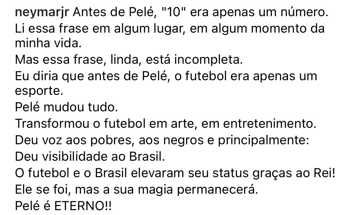 Neymar on Instagram:

“Before Pele, 10 was just a number. Before Pele, football was just a sport. He turned football into art, into entertainment. He gave a voice to the poor, to blacks, and visibility to Brazil. He is gone, but his magic remains. Pele is FOREVER.”