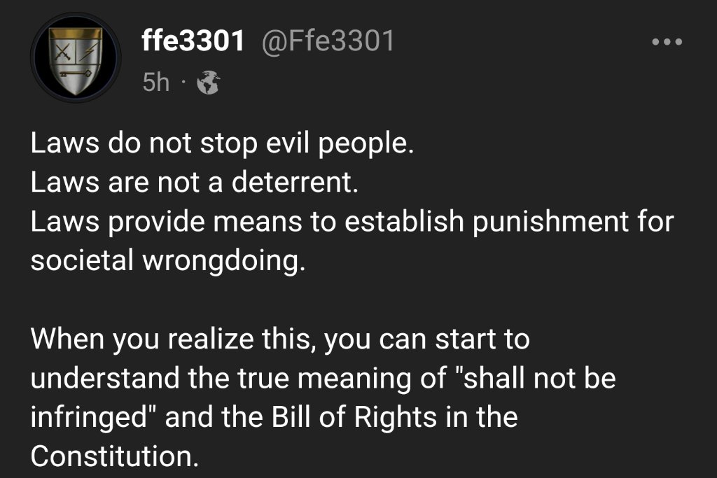 @ffe3301 on Gab

Laws do not stop evil people.
Laws are not a deterrent.
Laws provide means to establish punishment for societal wrongdoing.

When you realize this, you can start to understand the true meaning of 'shall not be infringed' and the Bill of Rights in the Constitution