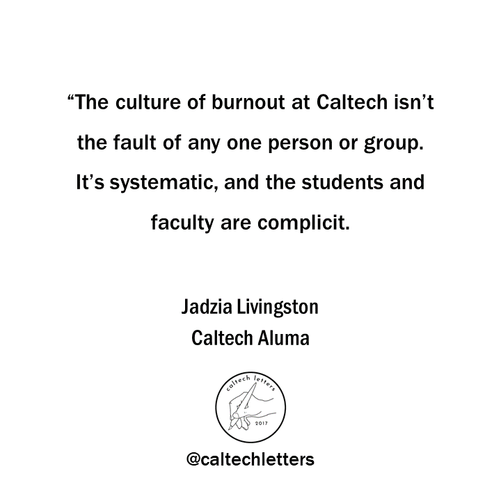 "The time pressure undergraduates experience at Caltech forces students to choose between central aspects of the traditional college experience. A lot of undergrads at Caltech don’t go to lectures, and many that do are late or exhausted." -- Jadzia Livingston, Caltech '20