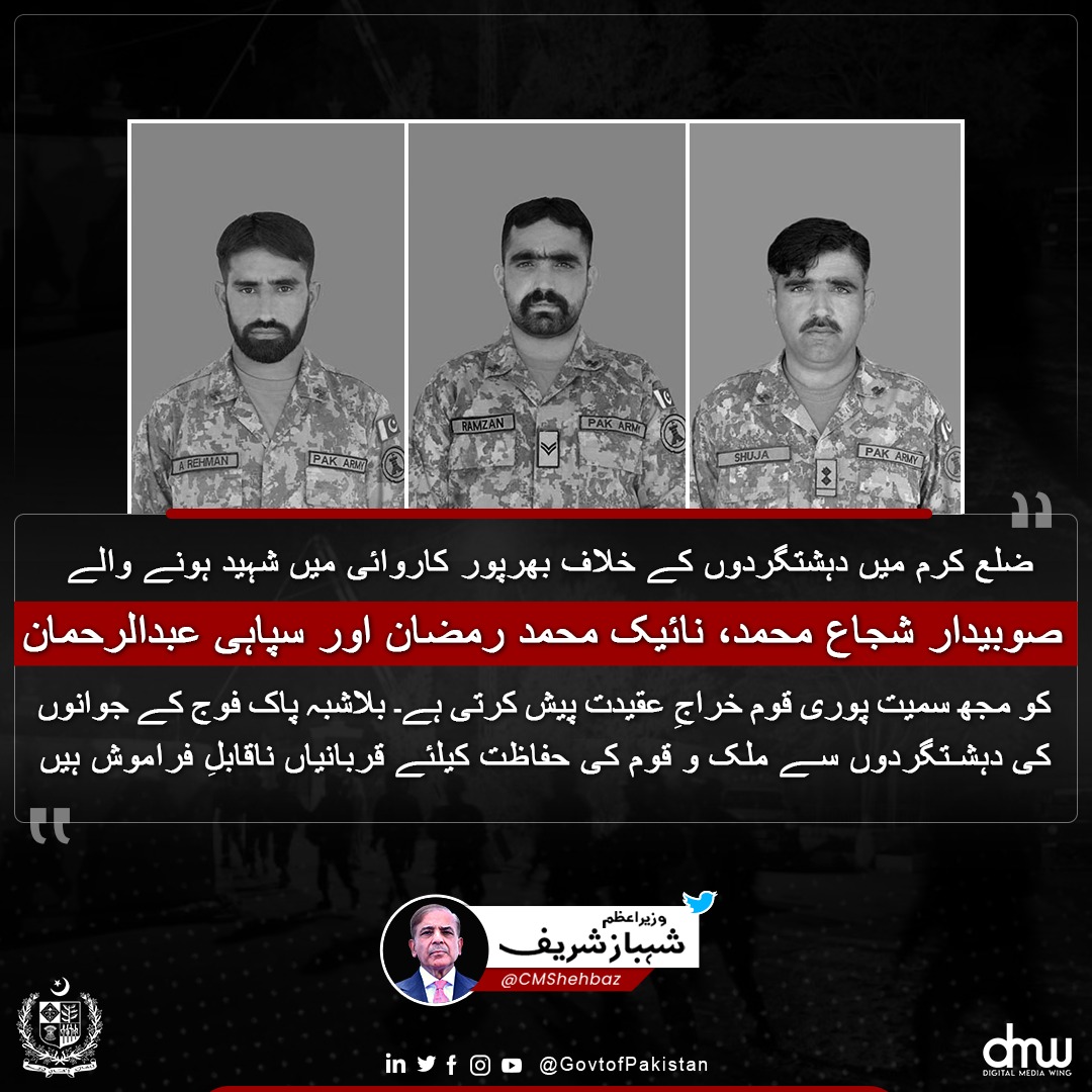 ضلع کرم میں دھشتگردوں کے خلاف بھرپور کاروائی میں شہید ہونے والے صوبیدار شجاع محمد، نائیک محمد رمضان اور سپاہی عبدالرحمان کو مجھ سمیت پوری قوم خراجِ عقیدت پیش کرتی ہے۔ بلاشبہ پاک فوج کے جوانوں کی دھشتگردوں سے ملک و قوم کی حفاظت کیلئے قربانیاں ناقابلِ فراموش ہیں۔