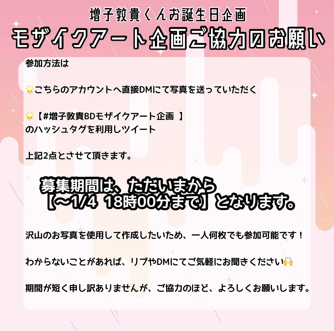 mashiko_atsuki's tweet photo. そして本日はもう一つ皆様にお願いがございます！

お祝いの企画の一つとして、モザイクアートを作成しております💡
そこで使用する写真を皆様からも募集致します！

詳細は画像にございます！

期間は
【〜1/4 18時00分まで】

タグを使う場合は
#増子敦貴BDモザイクアート企画
を使用お願いします！ https://t.co/WGnPdceGvb