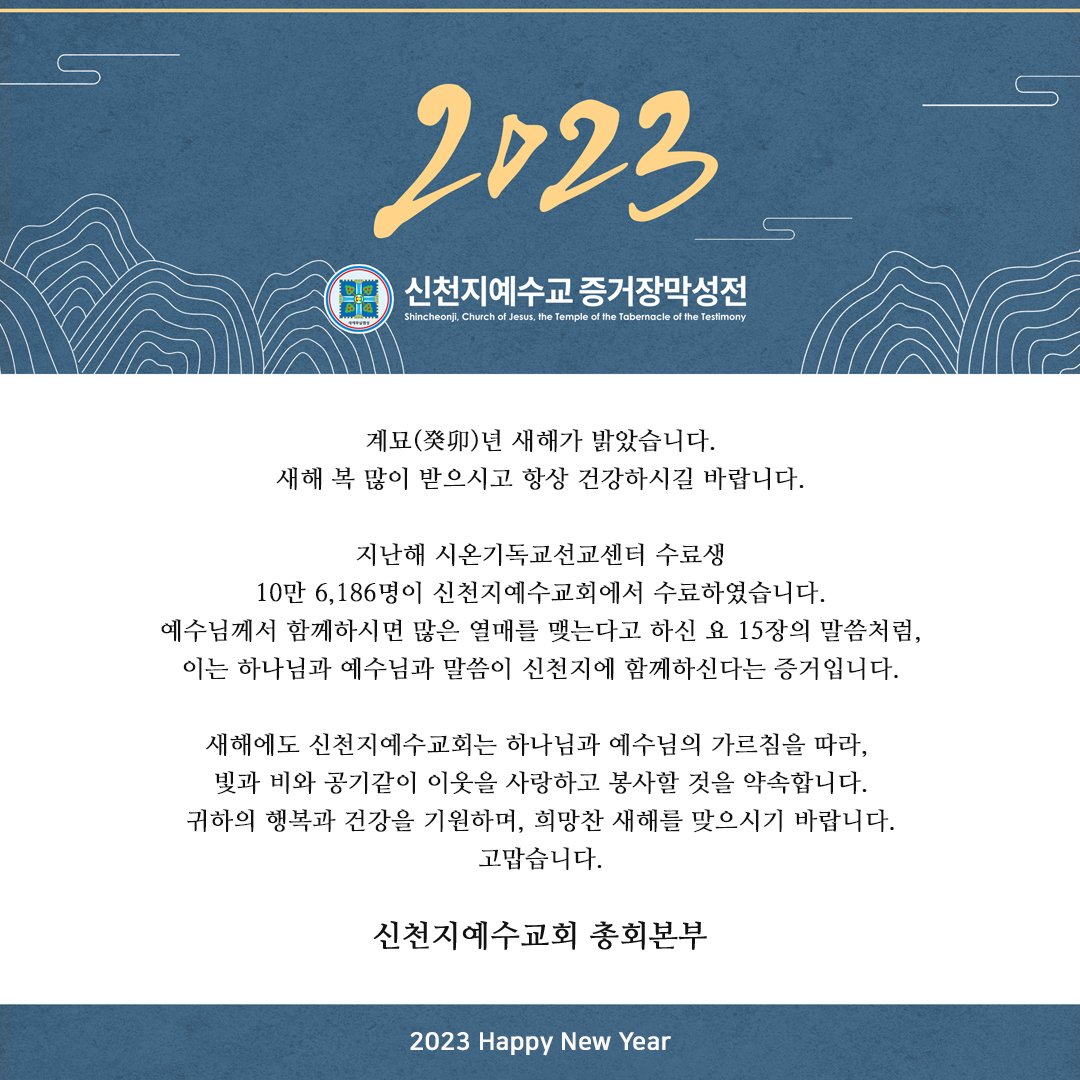 계묘(癸卯)년 새해가 밝았습니다.
새해 복 많이 받으시고 항상 건강하시길 바랍니다.

새해에도 신천지예수교회는 하나님과 예수님의 가르침을 따라, 빛과 비와 공기같이 이웃을 사랑하고 봉사할 것을 약속합니다.
귀하의 행복과 건강을 기원하며, 희망찬 새해를 맞으시기 바랍니다.
고맙습니다.