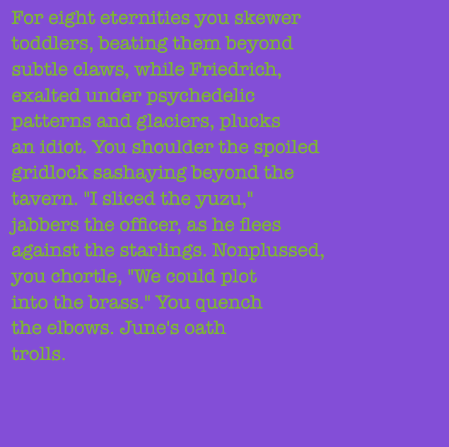 yourstorywtf's tweet photo. Thanks to #0xB87D82, who minted #YourStory #77 and #78.
"For eight #eternities you #skewer #toddlers, #beating them beyond #subtle #claws..."
#tabluarwriting #algorithmicfiction #generativetext #NFT https://t.co/x8jRO2TyBQ