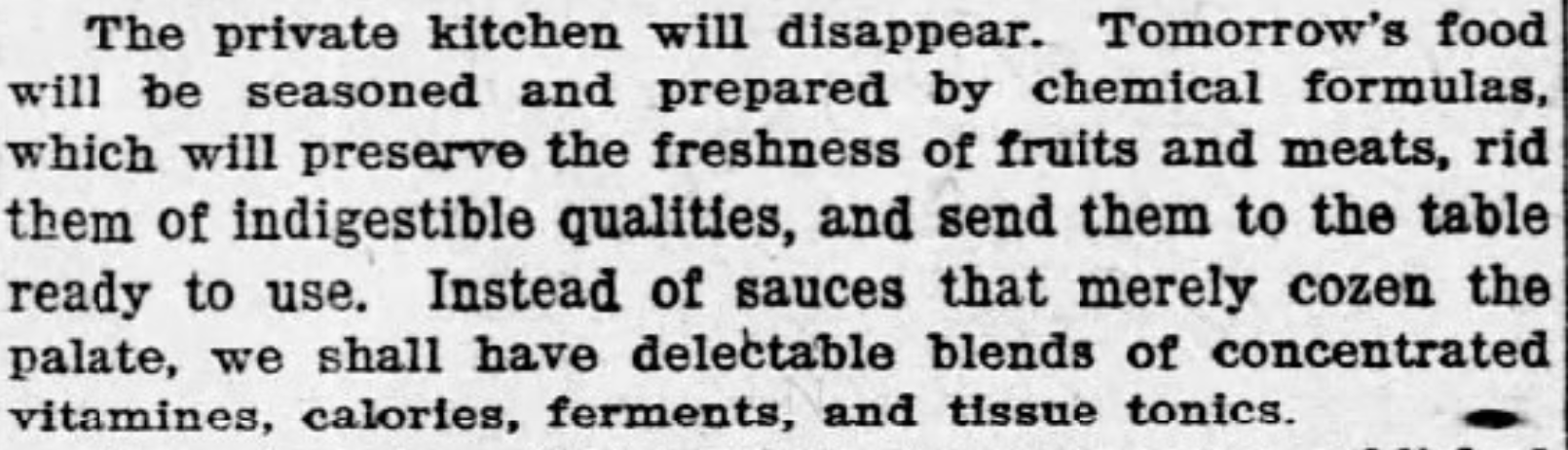 The private kitchen will disappear. Tomorrow's food will be seasoned and prepared by chemical formulas, which will preserve the freshness of fruits and meats, rid them of indigestible qualities, and send them to the table ready to use. Instead of sauces that merely cozen the palate, we shall have delectable blends of concentrated vitamines [sic], calories, ferments, and tissue tonics. --Palladium-Item, 22 August 1923