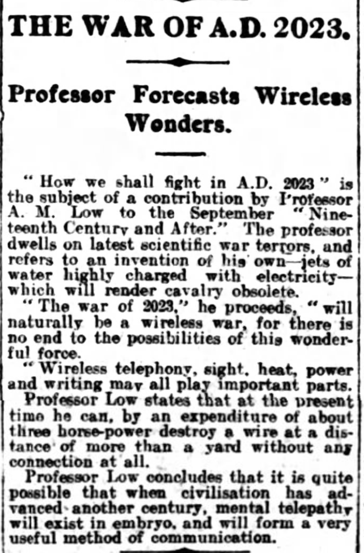 THE WAR OF AD 2023 Professor Forecasts Wireless Wonders "How we shall fight in AD 2023" is the subject of a contribution by Professor AM Low to the September "Nineteenth Century and After." The professor dwells on latest scientific war terrors, and refers to an invention of his own--jets of water highly charged with electricity-- which will render cavalry obsolete. "The war of 2023" he proceeds, "will naturally be a wireless war, for there is no end to the possibilities of this wonderful force. "Wireless telephony, sight, heat, power and writing may all play important parts. Professor Low states that at the present time he can, by an expenditure of about three horse-power destroy a wire at a distance of more than a yard without any connection at all. Professor Low concludes that it is quite possible that when civilisation has advanced another century, mental telepathy will exist in embryo, and will form a very useful method of communication. --Birmingham Gazette, 29 August 1923