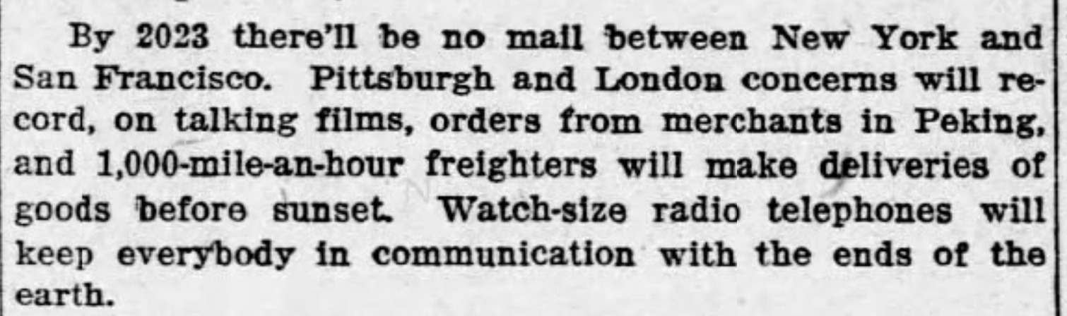 By 2023 there'll be no mail between New York and San Francisco. Pittsburgh and London concerns will record, on talking films, orders from merchants in Peking, and 1000-mile-an-hour freighters will make deliveries of goods before sunset. Watch-size radio telephones will keep everybody in communication with the ends of the earth. --Richmond Palladium, 22 August 1923