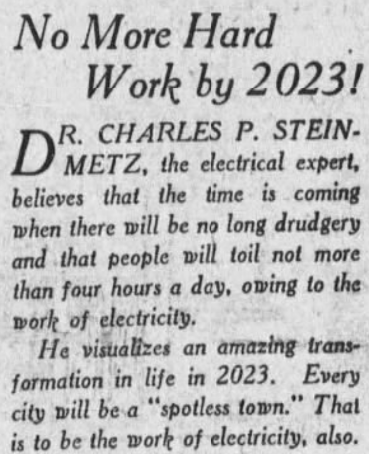 No More Hard Work by 2023! Dr. Charles P. Steinmetz, the electrical expert, believes that the time is coming when there will be no long drudgery and that people will toil not more than four hour a day, owing to the work of electricity. He visualizes an amazing transformation in life in 2023. Every city will be a "spotless town." That is to be the work of electricity, also. --Wichita Falls Times, 12 September 1923