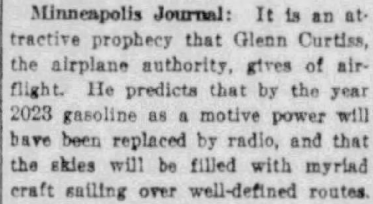 Minneapolis Journal: It is an attractive prophecy that Glenn Curtiss, the airplane authority, gives of airflight. He predicts that by the year 2023 gasoline as a motive power will have been replaced by radio, and that the skies will be filled with myriad craft sailing over well-defined routes. --Fort Worth Record-Telegram, 23 January 1923