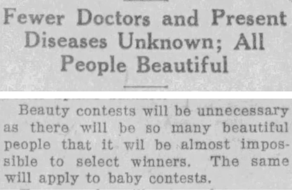 Fewer Doctors and Present Diseases Unknown; All People Beautiful Beauty contests will be unnecessary as there will be so many beautiful people that it wil [sic] be almost impossible to select winners. The same will apply to baby contests. --The Sault Star, 5 November 1923