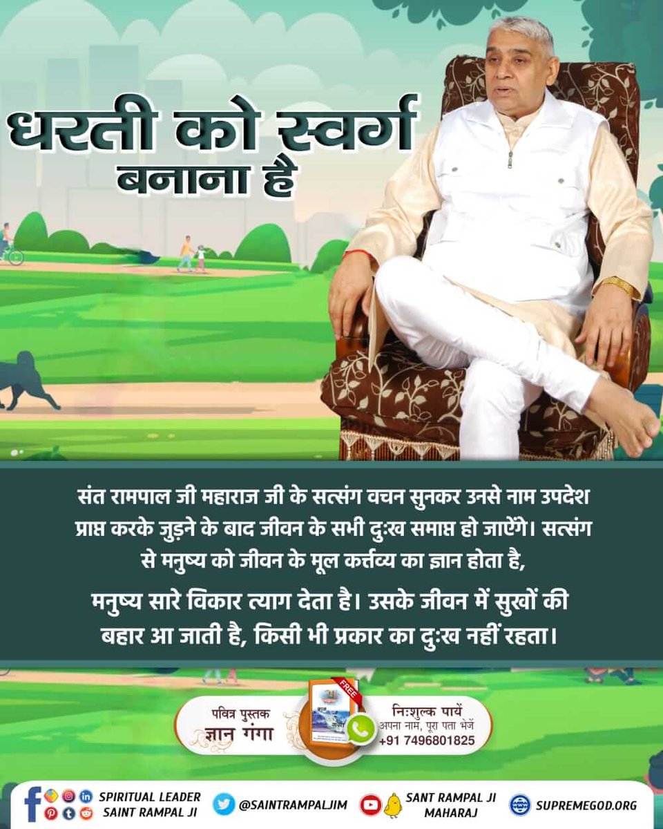 संत रामपाल जी महाराज के सत्संग सुनकर उनसे नाम उपदेश प्राप्त करके जुड़ने के बाद जीवन के सभी दुःख समाप्त हो जाऐंगे। सत्संग से मनुष्य को जीवन के मूल कर्त्तव्य का ज्ञान होता है,
मनुष्य सारे विकार त्याग देता है। उसके जीवन में सुखों की बहार आ जाती है, किसी भी प्रकार का दुःख नहीं रहता ।