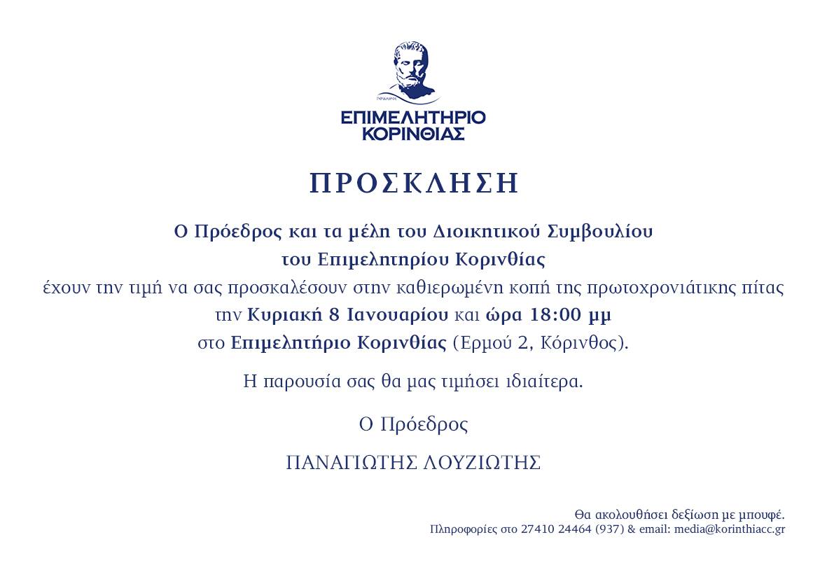 Ο Πρόεδρος και τα μέλη του Διοικητικού Συμβουλίου του Επιμελητήριο Κορινθίας έχουν την τιμή να σας προσκαλέσουν στην καθιερωμένη κοπή της πρωτοχρονιάτικης πίτας την Κυριακή 8 Ιανουαρίου και ώρα 18:00 μμ στο Επιμελητήριο Κορινθίας. Ο Πρόεδρος-ΠΑΝΑΓΙΩΤΗΣ ΛΟΥΖΙΩΤΗΣ