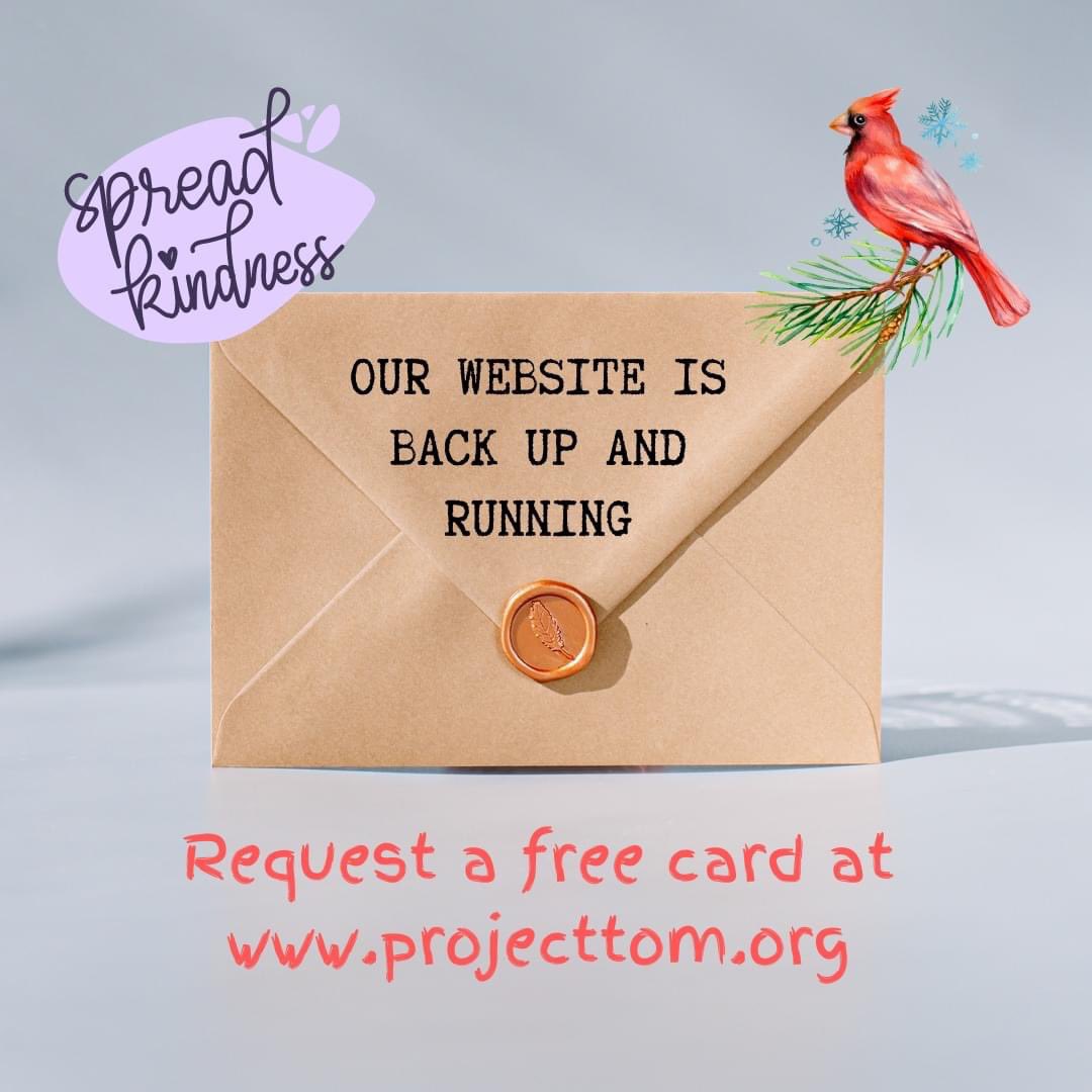 After some technical difficulties, our website is back up and running!

Let's spread some kindness to kickstart 2023.

Send a FREE greeting card to anyone in your life - for any occasion. 

Let the people around you know they are being thought of.

projecttom.org