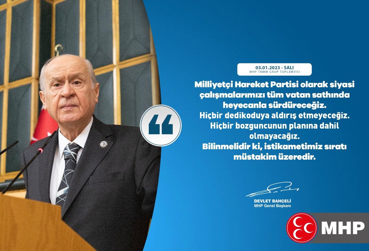 Milliyetçi Hareket Partisi olarak siyasi çalışmalarımızı tüm vatan sathında heyecanla sürdüreceğiz. Hiçbir dedikoduya aldırış etmeyeceğiz. Hiçbir bozguncunun planına dahil olmayacağız. Bilinmelidir ki, istikametimiz sıratı müstakim üzeredir.

MHP Genel Başkanı
Devlet BAHÇELİ