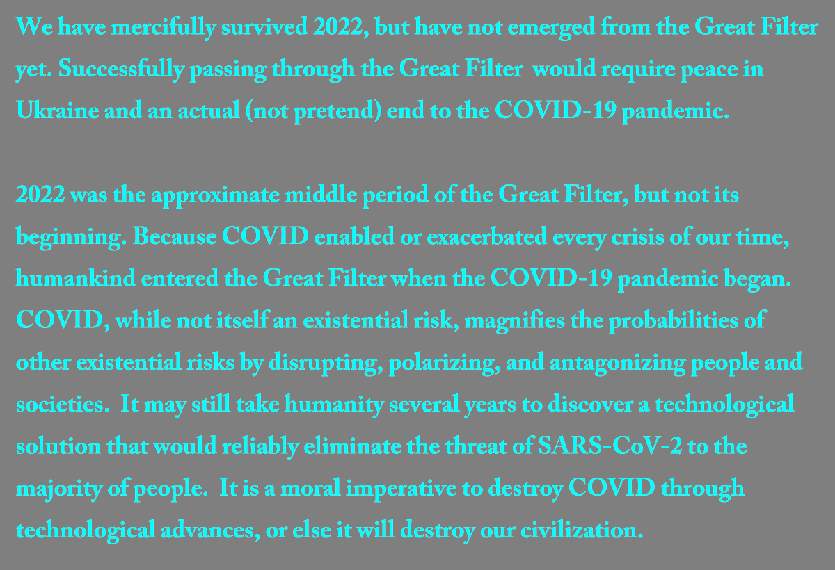 We have mercifully survived 2022, but have not emerged from the Great Filter yet. Successfully passing through the Great Filter would require peace in Ukraine and an actual (not pretend) end to the COVID-19 pandemic.

#EndCOVID #GreatFilter #ExistentialRisk