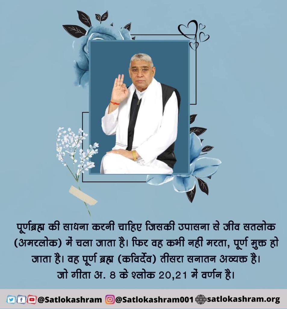 #GodMorningWednesday
पूर्णब्रह्म की साधना करनी चाहिए जिसकी उपासना से जीव सतलोक (अमरलोक) में चला जाता है। फिर वह कभी नही मरता, पूर्ण मुक्त हो जाता है। वह पूर्ण ब्रह्म (कविर्देव) तीसरा सनातन अव्यक्त है। जो गीता अ. 8 के श्लोक 20, 21 में वर्णन है।