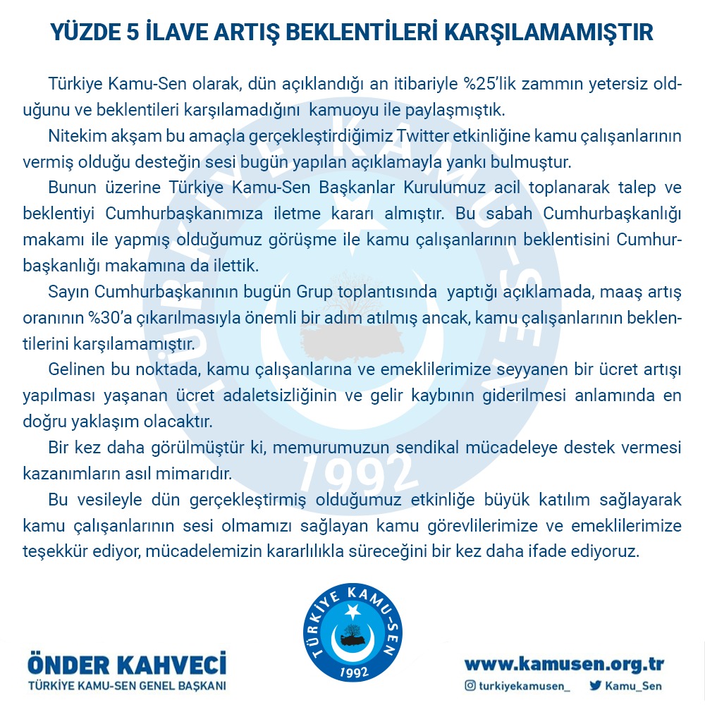 Maaş artış oranının %30’a çıkarılmasıyla önemli bir adım atılmış ancak, kamu çalışanlarının beklentilerini karşılamamıştır. Seyyanen bir ücret artışı yapılması yaşanan ücret adaletsizliğinin ve gelir kaybının giderilmesi anlamında en doğru yaklaşım olacaktır.