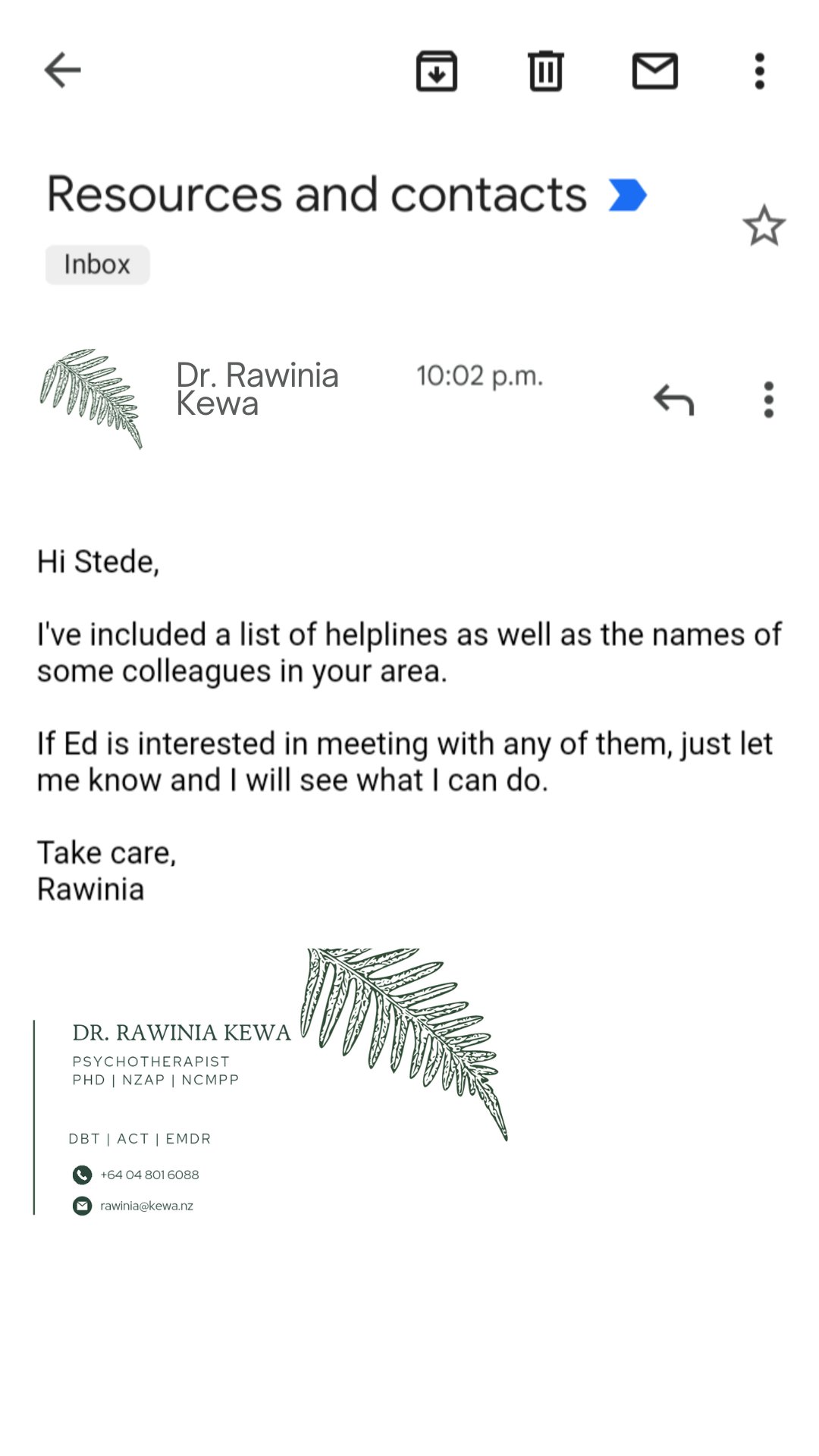 EMAIL FROM KEWA TO STEDE
Hi Stede,
I've included a list of helplines as well as the names of some colleagues in your area.
If Ed is interested in meeting with any of them, just let me know and I'll see what I can do.

Take care,
Rawinia 