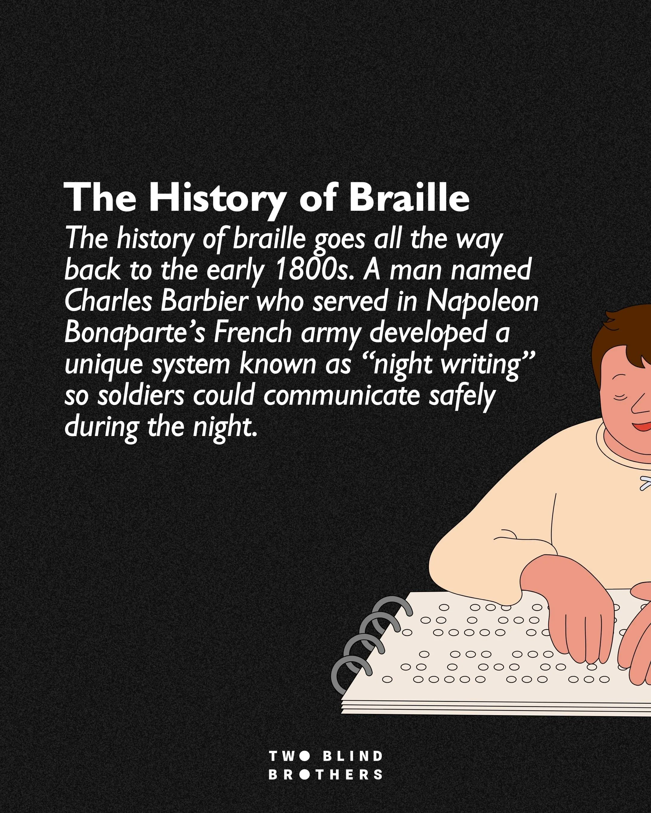 The History of Braille. The history of braille goes all the way back to the early 1800s. A man named Charles Barbier who served in Napoleon Bonaparte’s French army developed a unique system known as “night writing” so soldiers could communicate safely during the night.