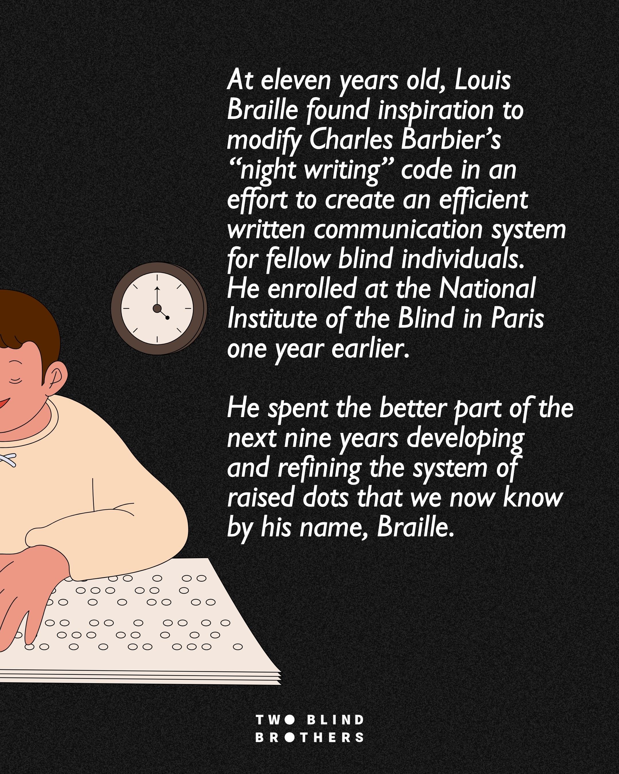 At eleven years old, Louis Braille found inspiration to modify Charles Barbier’s “night writing” code in an effort to create an efficient written communication system for fellow blind individuals. He enrolled at the National Institute of the Blind in Paris one year earlier. He spent the better part of the next nine years developing and refining the system of raised dots that we now know by his name, Braille.