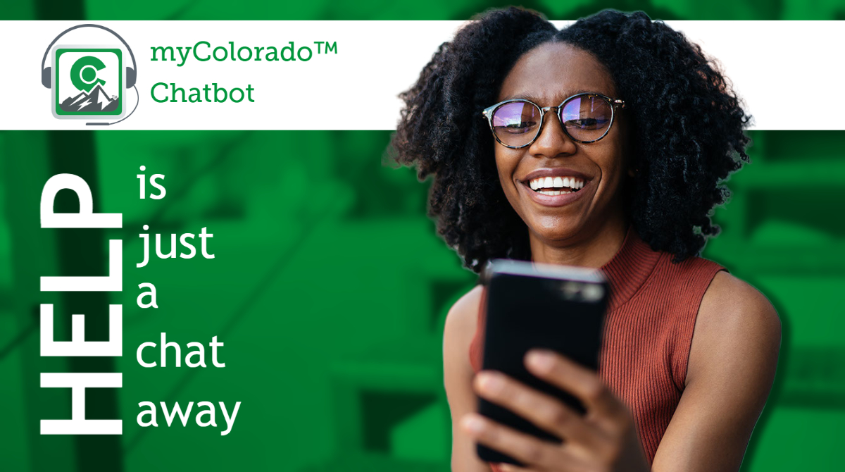 myColorado™ has made it easier than ever to get support when you need it with the new and improved Chatbot! Go to chat.myColorado.gov, or tap the blue question mark icon in the app and select Chat Support.