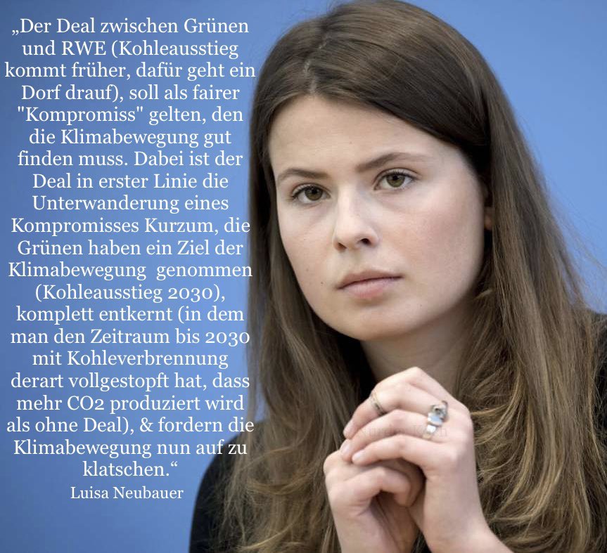 „Der Deal zwischen Grünen und RWE (Kohleausstieg kommt früher, dafür geht ein Dorf drauf), soll als fairer"Kompromiss" gelten, den die Klimabewegung gut finden muss. Dabei ist der Deal in erster Linie die Unterwanderung einesKompromisses Kurzum, die Grünen haben ein Ziel der Klimabewegung genommen(Kohleausstieg 2030), komplett entkernt (in dem man den Zeitraum bis 2030 mit Kohleverbrennung derart vollgestopft hat, dass mehr CO2 produziert wird als ohne Deal), & fordern die Klimabewegung nun auf zu klatschen.'«Luisa Neubauer