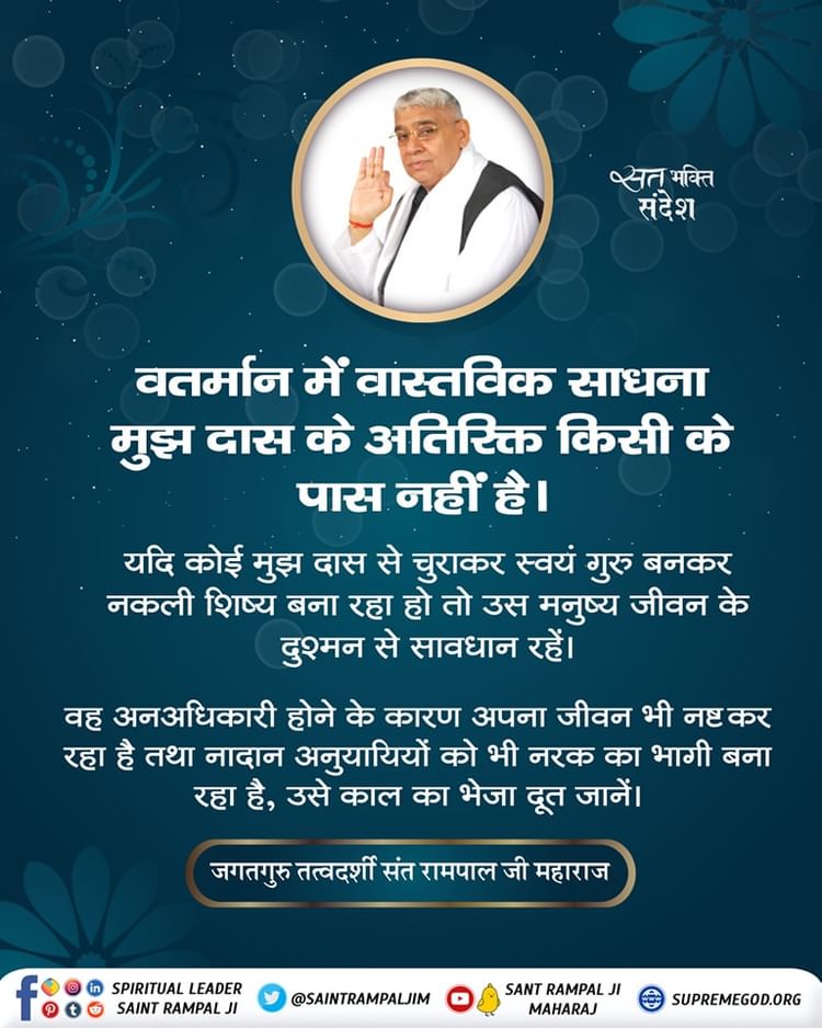 #GodMorningThursday
वतर्मान में वास्तविक साधना मुझ दास के अतिरिक्त किसी के पास नहीं है ।
यदि कोई मुझ दास से चुराकर स्वयं गुरु बनकर नकली शिष्य बना रहा हो तो उस मनुष्य जीवन के दुश्मन से सावधान रहें।
वह अनअधिकारी होने के कारण अपना जीवन भी नष्ट कर रहा है तथा नादान अनुयायियों को