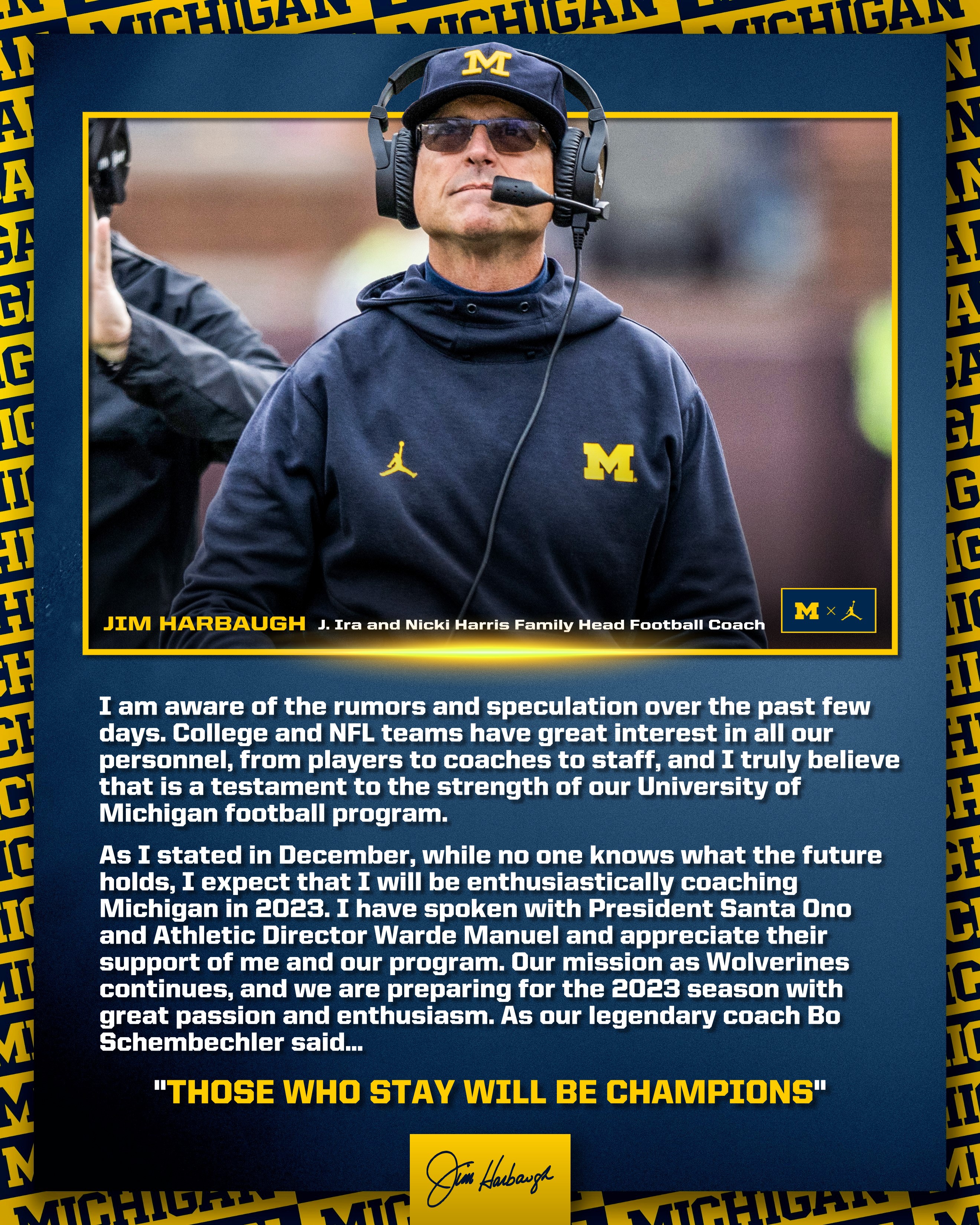 I am aware of the rumors and speculation over the past few days. College and NFL teams have great interest in all our personnel, from players to coaches to staff, and I truly believe that is a testament to the strength of our University of Michigan football program.

As I stated in December, while no one knows what the future holds, I expect that I will be enthusiastically coaching Michigan in 2023. I have spoken with President Santa Ono and Athletic Director Warde Manuel and appreciate their support of me and our program. Our mission as Wolverines continues, and we are preparing for the 2023 season with great passion and enthusiasm. As our legendary coach Bo Schembechler said, “Those Who Stay Will be Champions.”