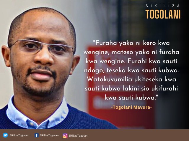 "Furaha yako ni kero kwa wengine, mateso yako ni furaha kwa wengine. Furahi kwa sauti ndogo, teseka kwa sauti kubwa. Watakuvumilia ukiteseka kwa sauti kubwa lakini sio ukifurahi kwa sauti kubwa." ~Togolani Mavura.