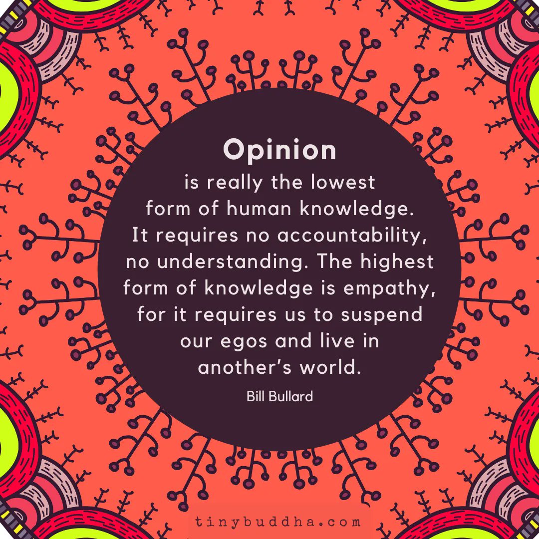 tinybuddha's tweet image. "Opinion is really the lowest form of human knowledge. It requires no accountability, no understanding. The highest form of knowledge is empathy, for it requires us to suspend our egos and live in another’s world." ~Bill Bullard