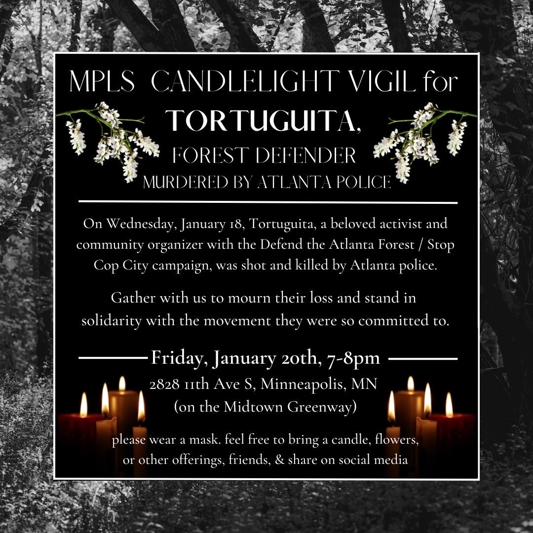 On Wednesday, January 18, Tortuguita, a beloved activist and community organizer, was shot and killed by Atlanta police. Gather with local Twin Cities organizers to mourn their loss and stand in solidarity. Friday, January 20th, 7-8pm at 2828 11th Ave S.