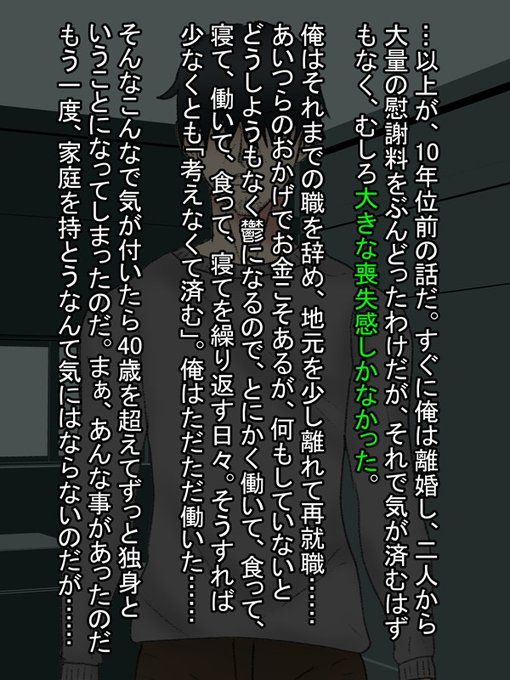 そんなわけで彼は10年前に離婚。妻と間男からは慰謝料を大量にぶんどったものの、彼の中に残るのは虚しさだけであった。
それから彼は職を変え、働き続けることで考えることを放棄した。

そして、気が付けば独身のまま40歳を超えていた。いまさら家庭を持とうなんて考えは彼にはなかったのだ。 