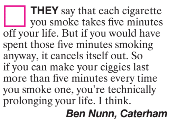 Magazine Letter: They say that each cigarette you smoke takes five minutes off your life. But if you would have spent those five minutes smoking, it cancels itself out. So if you can make your piggies last more than five minutes every time you smoke one, you're technically prolonging your life. I think. Ben Nunn,