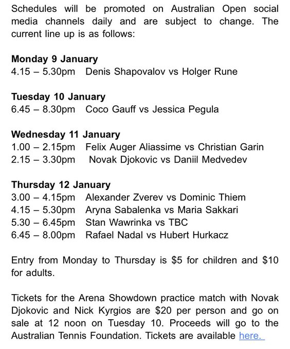 Monday 9 January 
4.15 – 5.30pm   Denis Shapovalov vs Holger Rune

Tuesday 10 January 
6.45 – 8.30pm   Coco Gauff vs Jessica Pegula 
 
Wednesday 11 January 
1.00 – 2.15pm   Felix Auger Aliassime vs Christian Garin 
2.15 – 3.30pm    Novak Djokovic vs Daniil Medvedev 
 
Thursday 12 January 
3.00 – 4.15pm   Alexander Zverev vs Dominic Thiem 
4.15 – 5.30pm   Aryna Sabalenka vs Maria Sakkari 
5.30 – 6.45pm   Stan Wawrinka vs TBC 
6.45 – 8.00pm   Rafael Nadal vs Hubert Hurkacz 

Entry from Monday to Thursday is $5 for children and $10 for adults. 

Tickets for the Arena Showdown practice match with Novak Djokovic and Nick Kyrgios are $20 per person and go on sale at 12 noon on Tuesday 10. Proceeds will go to the Australian Tennis Foundation. Tickets are available