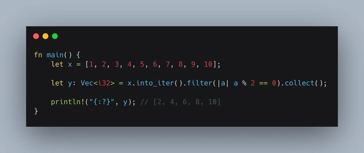 fn main() {
    let x = [1, 2, 3, 4, 5, 6, 7, 8, 9, 10];

    let y: Vec<i32> = x.into_iter().filter(|a| a % 2 == 0).collect();

    println!("{:?}", y); // [2, 4, 6, 8, 10]
}

