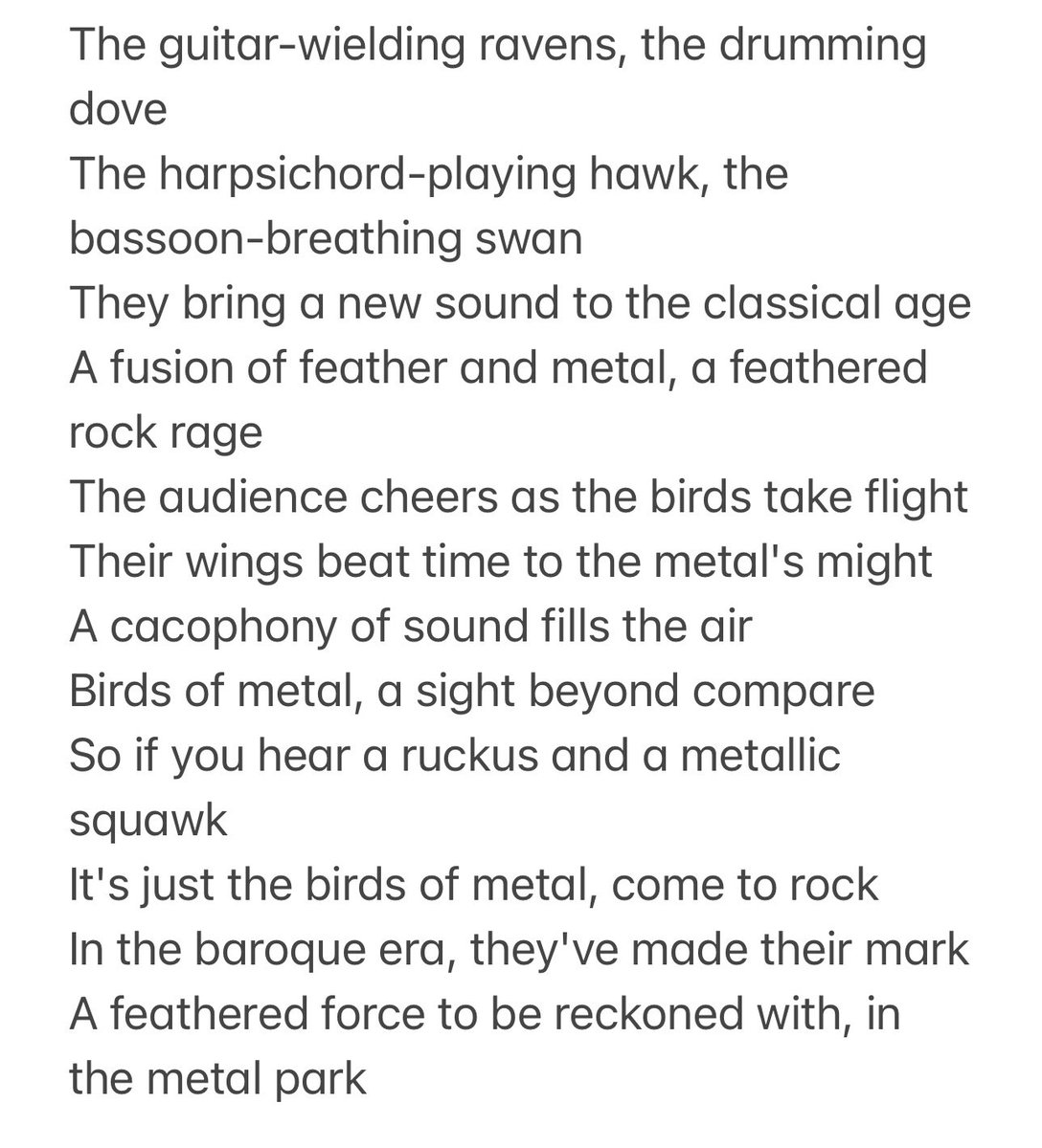 Dear ChatGPT, write a poem about birds in the context of metal music being played in the baroque era 

ChatGPT: hold my beer

“The guitar-wielding ravens, the drumming dove. The harpsichord-playing hawk, the bassoon-breathing swan. They bring a new sound to the classical age…”