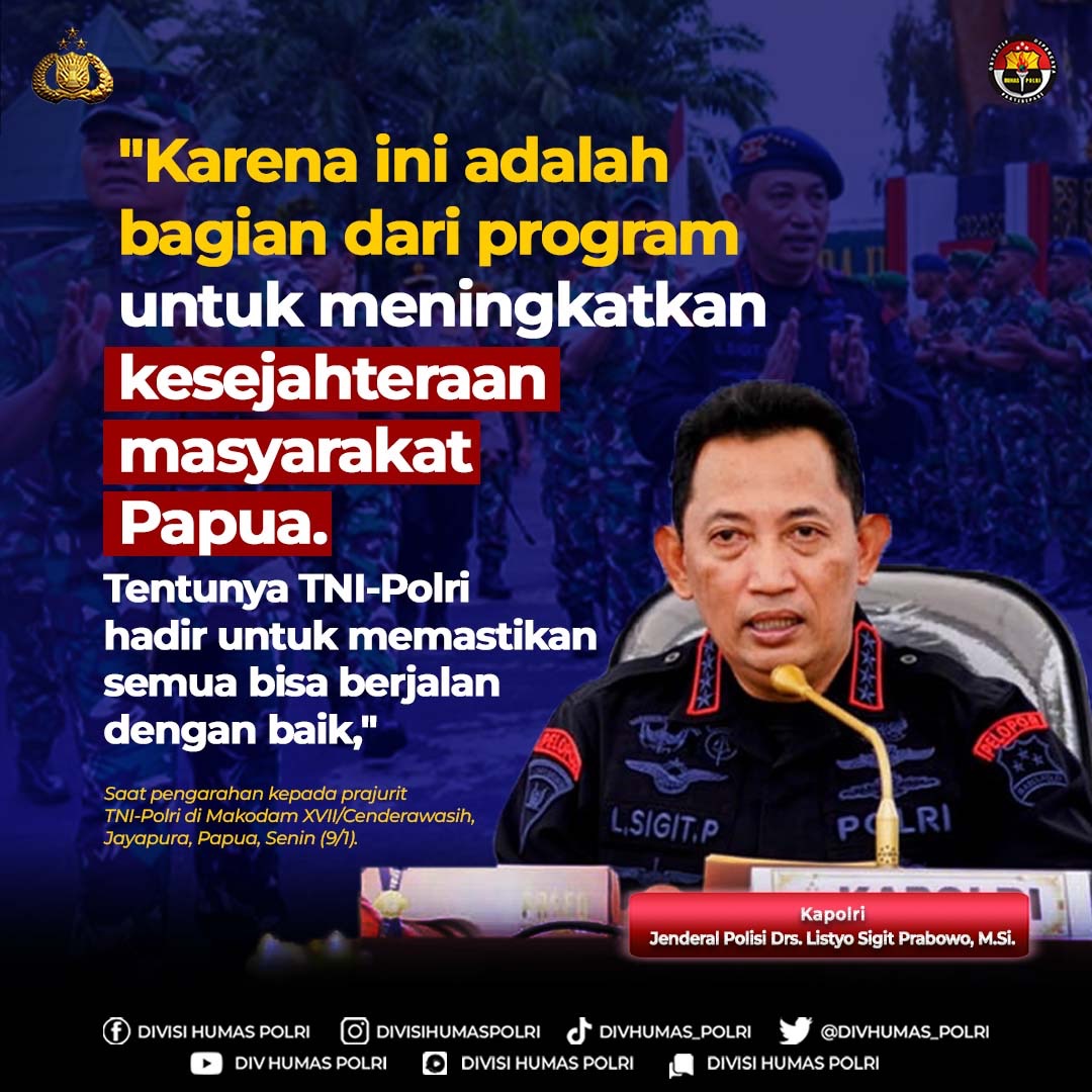 "Karena ini adalah bagian dari program untuk meningkatkan kesejahteraan masyarakat Papua. Tentunya TNI-Polri hadir untuk memastikan semua bisa berjalan dengan baik," 

Kapolri
Jenderal Polisi Drs. Listyo Sigit Prabowo, M.Si.