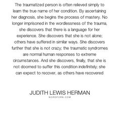 Judith Lewis Herman is an American psychiatrist, researcher, teacher, and author who has focused on the understanding and treatment of incest and traumatic stress. Wikipedia
