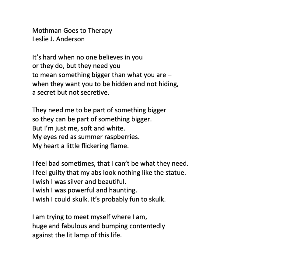 Mothman Goes to Therapy
Leslie J. Anderson

It’s hard when no one believes in you
or they do, but they need you
to mean something bigger than what you are –
when they want you to be hidden and not hiding,
a secret but not secretive.

They need me to be part of something bigger
so they can be part of something bigger.
But I’m just me, soft and white.
My eyes red as summer raspberries.
My heart a little flickering flame.

I feel bad sometimes, that I can’t be what they need.
I feel guilty that my abs look nothing like the statue.
I wish I was silver and beautiful.
I wish I was powerful and haunting.
I wish I could skulk. It’s probably fun to skulk.

I am trying to meet myself where I am,
huge and fabulous and bumping contentedly
against the lit lamp of this life.
