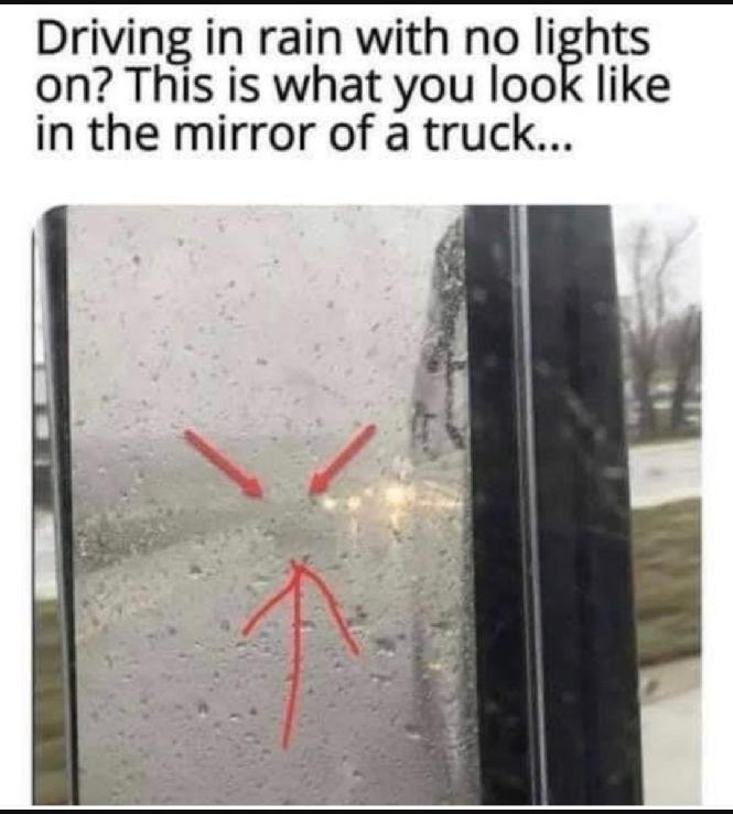 This picture shows you what a trucker sees in the mirror.

TURN ON THE HEADLIGHTS
#Rain #Thunderstorm #Snow #Fog #DustStorm #Twilight #Dusk #Dark #Dawn