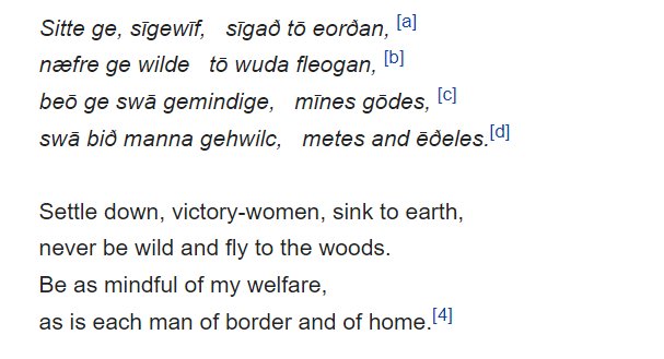 image text: Sitte ge, sīgewīf,   sīgað tō eorðan,
næfre ge wilde   tō wuda fleogan,
beō ge swā gemindige,   mīnes gōdes, 
swā bið manna gehwilc,   metes and ēðeles.

Settle down, victory-women, sink to earth,
never be wild and fly to the woods.
Be as mindful of my welfare,
as is each man of border and of home.