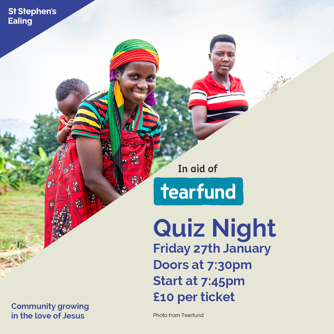 The Big 
Quiz Night
Friday 27th January 
Doors at 7:30pm
Quiz starts at 7:45pm
Tickets are £10 each. Buy 
on Sundays at church or 
reserve on our website.
(includes cake in interval). 
Bring your own drinks and nibbles. 
ststephens-ealing.org