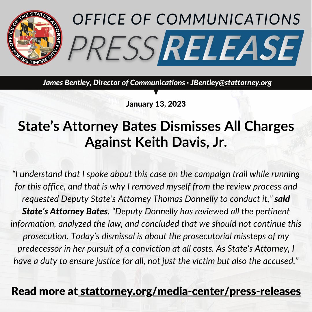 “I understand that I spoke about this case on the campaign trail while running for this office, and that is why I removed myself from the review process and requested Deputy State’s Attorney Thomas Donnelly to conduct it,” said State’s Attorney Bates. “Deputy Donnelly has reviewed all the pertinent information, analyzed the law, and concluded that we should not continue this prosecution. Today’s dismissal is about the prosecutorial missteps of my predecessor in her pursuit of a conviction at all costs. As State’s Attorney, I have a duty to ensure justice for all, not just the victim but also the accused.”
