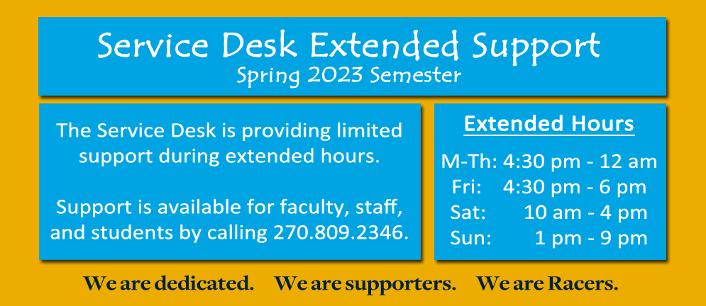 The Service Desk is providing extended hours during the spring semester! Limited support is available for faculty, staff, and students @ 270-809-2346 during our extended hours:
M-Th, 4:30 PM - 12 AM
Fri, 4:30 PM - 6 PM
Sat, 10 AM - 4 PM
Sun, 1 PM - 9 PM