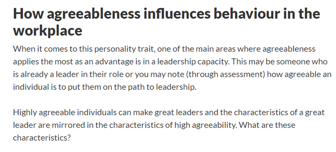 https://www.thomas.co/resources/type/hr-blog/agreeableness-personality-trait
High agreeableness
Polite
Being polite or exhibiting politeness is a common characteristic of agreeableness. This may be from the way you speak on the phone to someone to engaging in conversation with strangers.

Considerate
Showing empathy and consideration for others is again, a common characteristic. Understanding how someone else is feeling and considering how the actions of others or yourself can contribute to that person or group of people is common.

Trusting
Highly agreeable people are prone to assume that others mean well and have good intentions. They are less likely to judge others or make snap decisions about people choosing to show compassion and kindness in abundance.

Cooperative
Often seen as peacemakers over those that like confrontation and disruption. Highly agreeable people will often compromise their own needs for others.

Modest
This is also very common, where agreeable individuals are ve