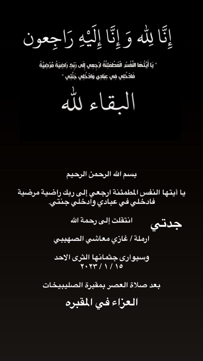 بسم الله الرحمن الرحيم 
يا أيتها النفس المطمئنة ارجعي إلى ربك راضية مرضية فادخلي في عبادي وادخلي جنتي.
انتقلت إلى رحمة الله جدتي 
ارملة / غازي معاشي الصهيبي
وسيوارى جثمانها الثرى الاحد 
١٥ / ١ / ٢٠٢٣
بعد صلاة العصر بمقبرة الصليبيخات
العزاء في المقبره