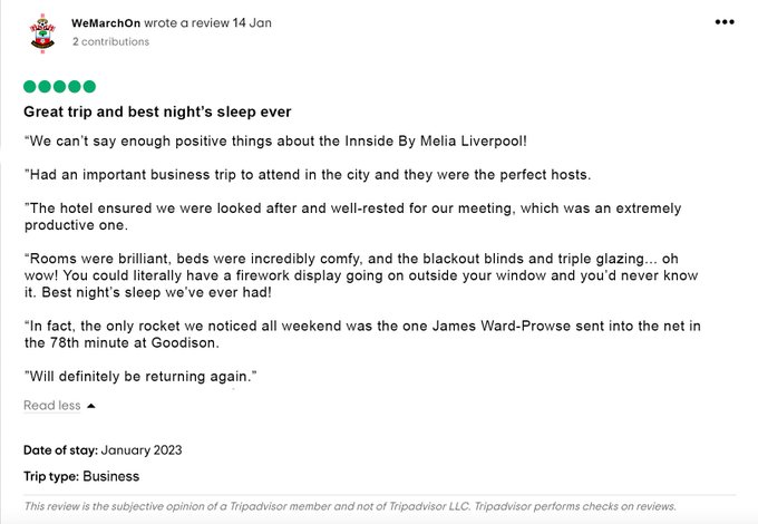 A mock Tripadvisor review from user ‘WeMarchOn’, rated five stars. Headline: Great trip and best night’s sleep ever. Review: “We can’t say enough positive things about the Innside By Melia Liverpool! Had an important business trip to attend in the city and they were the perfect hosts. The hotel ensured we were looked after and well-rested for our meeting, which was an extremely productive one. Rooms were brilliant, beds were incredibly comfy, and the blackout blinds and triple glazing… oh wow! You could literally have a firework display going on outside your window and you’d never know it. Best night’s sleep we’ve ever had! In fact, the only rocket we noticed all weekend was the one James Ward-Prowse sent into the net in the 78th minute at Goodison. Will definitely be returning again.”