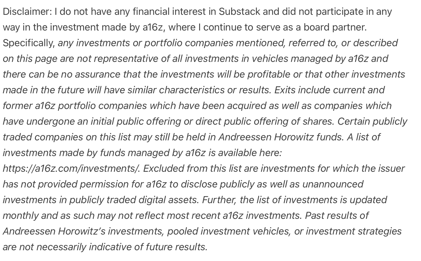 Disclaimer: I do not have any financial interest in Substack and did not participate in any way in the investment made by a16z, where I continue to serve as a board partner. Specifically, any investments or portfolio companies mentioned, referred to, or described on this page are not representative of all investments in vehicles managed by a16z and there can be no assurance that the investments will be profitable or that other investments made in the future will have similar characteristics or results. Exits include current and former a16z portfolio companies which have been acquired as well as companies which have undergone an initial public offering or direct public offering of shares. Certain publicly traded companies on this list may still be held in Andreessen Horowitz funds. A list of investments made by funds managed by a16z is available here: https://a16z.com/investments/. Excluded from this list are investments for which the issuer has not provided permission for a16z to discl